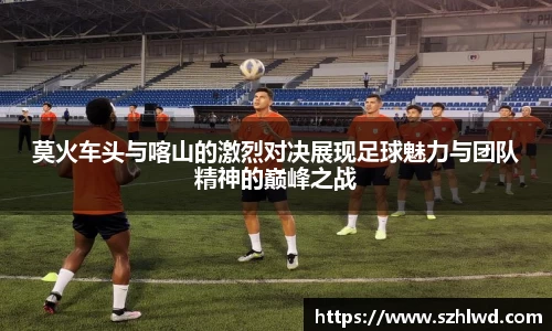 莫火车头与喀山的激烈对决展现足球魅力与团队精神的巅峰之战